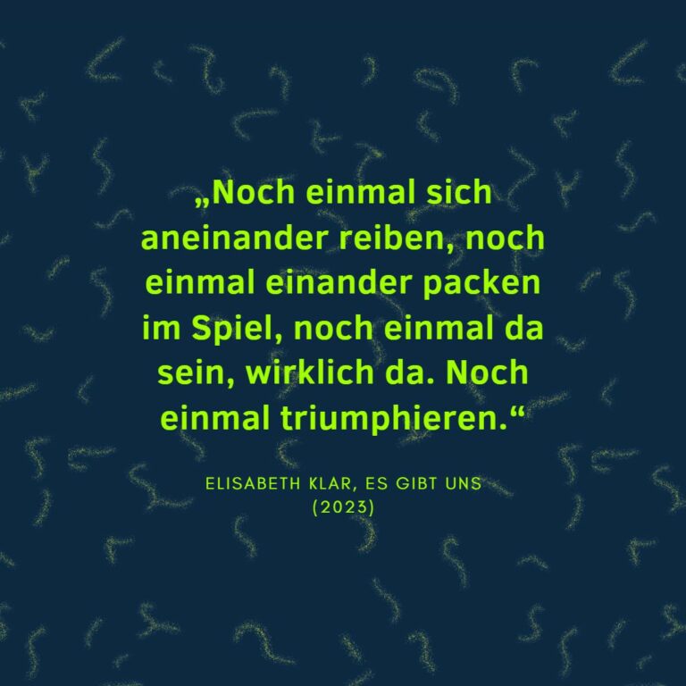 „Noch einmal sich aneinander reiben, noch einmal einander packen im Spiel, noch einmal da sein, wirklich da. Noch einmal triumphieren.“ Elisabeth Klar, Es gibt uns (2023)