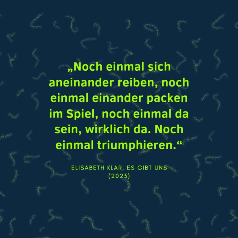 „Noch einmal sich aneinander reiben, noch einmal einander packen im Spiel, noch einmal da sein, wirklich da. Noch einmal triumphieren.“ Elisabeth Klar, Es gibt uns (2023)