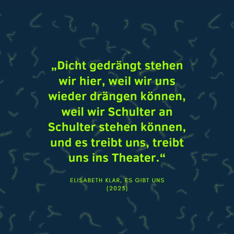 „Dicht gedrängt stehen wir hier, weil wir uns wieder drängen können, weil wir Schulter an Schulter stehen können, und es treibt uns, treibt uns ins Theater.“ Elisabeth Klar, Es gibt uns (2023)