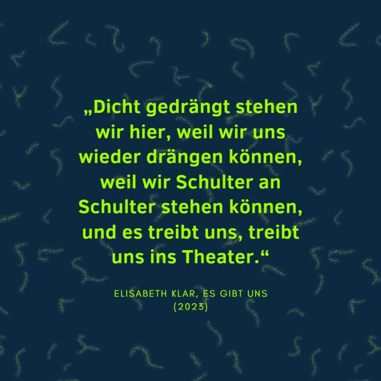 „Dicht gedrängt stehen wir hier, weil wir uns wieder drängen können, weil wir Schulter an Schulter stehen können, und es treibt uns, treibt uns ins Theater.“ Elisabeth Klar, Es gibt uns (2023)