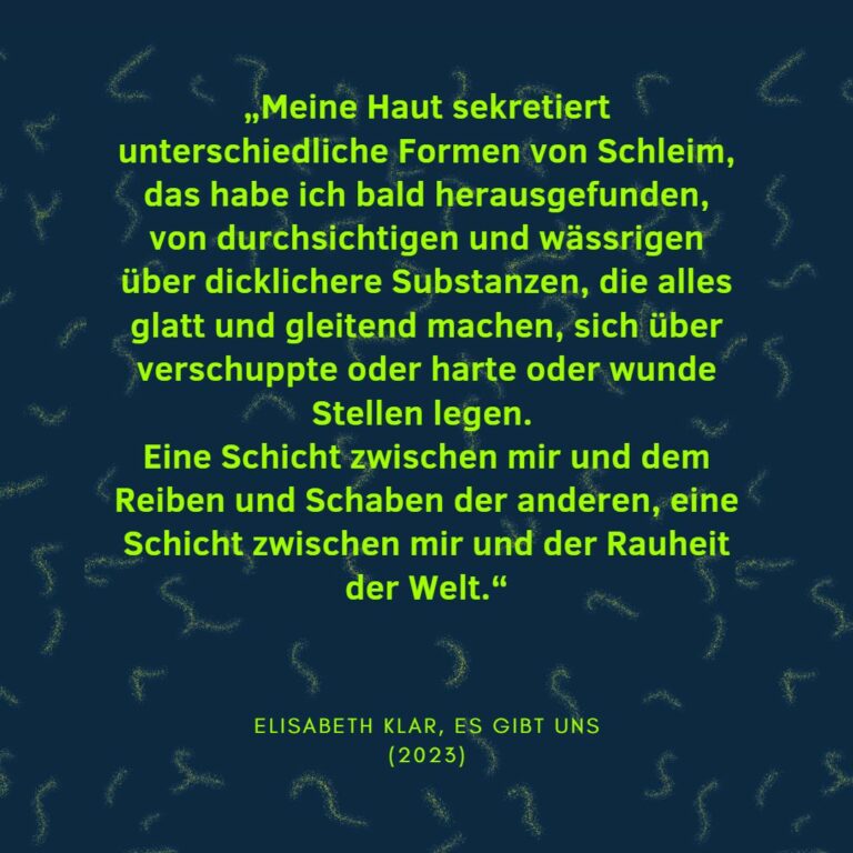 „Meine Haut sekretiert unterschiedliche Formen von Schleim, das habe ich bald herausgefunden, von durchsichtigen und wässrigen über dicklichere Substanzen, die alles glatt und gleitend machen, sich über verschuppte oder harte oder wunde Stellen legen. Eine Schicht zwischen mir und dem Reiben und Schaben der anderen, eine Schicht zwischen mir und der Rauheit der Welt.“ Elisabeth Klar, Es gibt uns (2023)