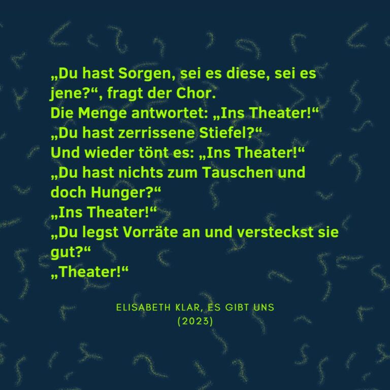 „Du hast Sorgen, sei es diese, sei es jene?“, fragt der Chor. Die Menge antwortet: „Ins Theater!“ „Du hast zerrissene Stiefel?“ Und wieder tönt es: „Ins Theater!“ „Du hast nichts zum Tauschen und doch Hunger?“ „Ins Theater!“ „Du legst Vorräte an und versteckst sie gut?“ „Theater!“ Elisabeth Klar, Es gibt uns (2023)